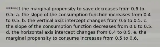 *****If the marginal propensity to save decreases from 0.6 to 0.5: a. the slope of the consumption function increases from 0.4 to 0.5. b. the vertical axis intercept changes from 0.6 to 0.5. c. the slope of the consumption function decreases from 0.6 to 0.5. d. the horizontal axis intercept changes from 0.4 to 0.5. e. the marginal propensity to consume increases from 0.5 to 0.6.