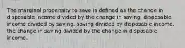 The marginal propensity to save is defined as the change in disposable income divided by the change in saving. disposable income divided by saving. saving divided by disposable income. the change in saving divided by the change in disposable income.