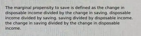 The marginal propensity to save is defined as the change in disposable income divided by the change in saving. disposable income divided by saving. saving divided by disposable income. the change in saving divided by the change in disposable income.