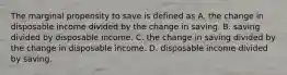 The marginal propensity to save is defined as A. the change in disposable income divided by the change in saving. B. saving divided by disposable income. C. the change in saving divided by the change in disposable income. D. disposable income divided by saving.