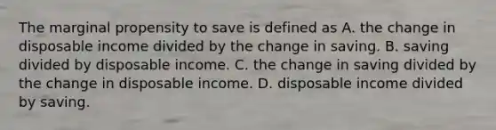 The marginal propensity to save is defined as A. the change in disposable income divided by the change in saving. B. saving divided by disposable income. C. the change in saving divided by the change in disposable income. D. disposable income divided by saving.