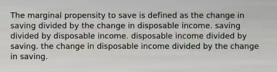 The marginal propensity to save is defined as the change in saving divided by the change in disposable income. saving divided by disposable income. disposable income divided by saving. the change in disposable income divided by the change in saving.