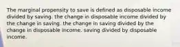 The marginal propensity to save is defined as disposable income divided by saving. the change in disposable income divided by the change in saving. the change in saving divided by the change in disposable income. saving divided by disposable income.