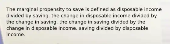 The marginal propensity to save is defined as disposable income divided by saving. the change in disposable income divided by the change in saving. the change in saving divided by the change in disposable income. saving divided by disposable income.