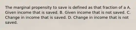 The marginal propensity to save is defined as that fraction of a A. Given income that is saved. B. Given income that is not saved. C. Change in income that is saved. D. Change in income that is not saved.