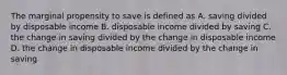 The marginal propensity to save is defined as A. saving divided by disposable income B. disposable income divided by saving C. the change in saving divided by the change in disposable income D. the change in disposable income divided by the change in saving