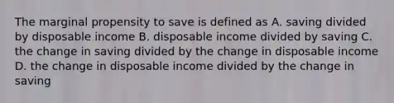 The marginal propensity to save is defined as A. saving divided by disposable income B. disposable income divided by saving C. the change in saving divided by the change in disposable income D. the change in disposable income divided by the change in saving