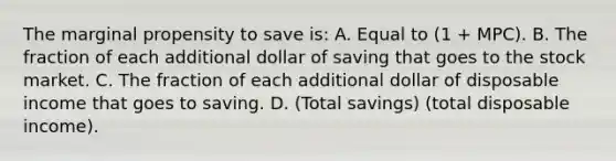 The marginal propensity to save is: A. Equal to (1 + MPC). B. The fraction of each additional dollar of saving that goes to the stock market. C. The fraction of each additional dollar of disposable income that goes to saving. D. (Total savings) (total disposable income).