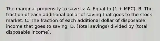 The marginal propensity to save is: A. Equal to (1 + MPC). B. The fraction of each additional dollar of saving that goes to the stock market. C. The fraction of each additional dollar of disposable income that goes to saving. D. (Total savings) divided by (total disposable income).