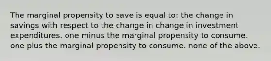 The marginal propensity to save is equal to: the change in savings with respect to the change in change in investment expenditures. one minus the marginal propensity to consume. one plus the marginal propensity to consume. none of the above.