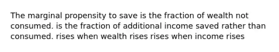 The marginal propensity to save is the fraction of wealth not consumed. is the fraction of additional income saved rather than consumed. rises when wealth rises rises when income rises