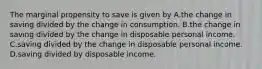 The marginal propensity to save is given by A.the change in saving divided by the change in consumption. B.the change in saving divided by the change in disposable personal income. C.saving divided by the change in disposable personal income. D.saving divided by disposable income.