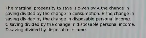 The marginal propensity to save is given by A.the change in saving divided by the change in consumption. B.the change in saving divided by the change in disposable personal income. C.saving divided by the change in disposable personal income. D.saving divided by disposable income.