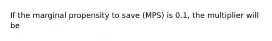 If the marginal propensity to save (MPS) is 0.1, the multiplier will be