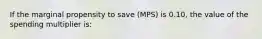 If the marginal propensity to save (MPS) is 0.10, the value of the spending multiplier is: