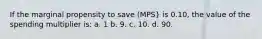 If the marginal propensity to save (MPS} is 0.10, the value of the spending multiplier is: a. 1 b. 9. c. 10. d. 90.