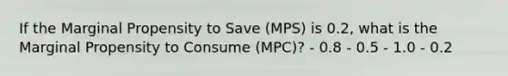 If the Marginal Propensity to Save (MPS) is 0.2, what is the Marginal Propensity to Consume (MPC)? - 0.8 - 0.5 - 1.0 - 0.2