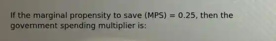 If the marginal propensity to save (MPS) = 0.25, then the government spending multiplier is: