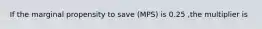 If the marginal propensity to save (MPS) is 0.25 ,the multiplier is