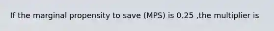 If the marginal propensity to save (MPS) is 0.25 ,the multiplier is