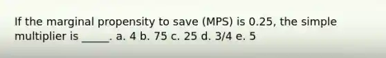 If the marginal propensity to save (MPS) is 0.25, the simple multiplier is _____.​ a. 4​ b. 75​ c. ​25 d. 3/4​ e. 5