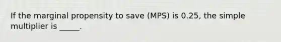 If the marginal propensity to save (MPS) is 0.25, the simple multiplier is _____.​