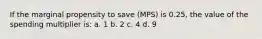 If the marginal propensity to save (MPS) is 0.25, the value of the spending multiplier is: a. 1 b. 2 c. 4 d. 9