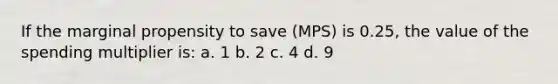 If the marginal propensity to save (MPS) is 0.25, the value of the spending multiplier is: a. 1 b. 2 c. 4 d. 9