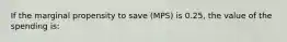 If the marginal propensity to save (MPS) is 0.25, the value of the spending is: