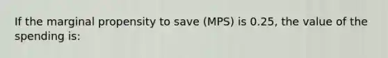 If the marginal propensity to save (MPS) is 0.25, the value of the spending is: