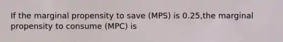 If the marginal propensity to save (MPS) is 0.25,the marginal propensity to consume (MPC) is