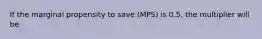 If the marginal propensity to save (MPS) is 0.5, the multiplier will be