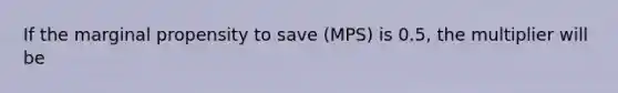 If the marginal propensity to save (MPS) is 0.5, the multiplier will be