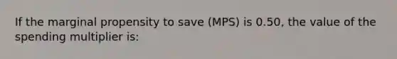 If the marginal propensity to save (MPS) is 0.50, the value of the spending multiplier is: