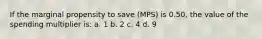 If the marginal propensity to save (MPS) is 0.50, the value of the spending multiplier is: a. 1 b. 2 c. 4 d. 9