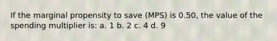 If the marginal propensity to save (MPS) is 0.50, the value of the spending multiplier is: a. 1 b. 2 c. 4 d. 9