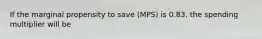 If the marginal propensity to save (MPS) is 0.83, the spending multiplier will be