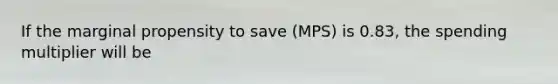 If the marginal propensity to save (MPS) is 0.83, the spending multiplier will be