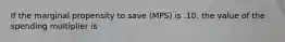 If the marginal propensity to save (MPS) is .10, the value of the spending multiplier is