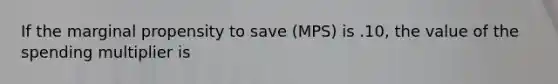 If the marginal propensity to save (MPS) is .10, the value of the spending multiplier is