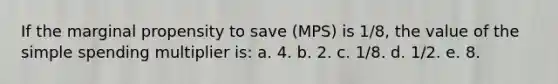 If the marginal propensity to save (MPS) is 1/8, the value of the simple spending multiplier is:​ a. 4.​ b. 2.​ c. 1/8.​ d. 1/2.​ e. ​8.