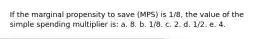 If the marginal propensity to save (MPS) is 1/8, the value of the simple spending multiplier is: a. 8. b. 1/8. c. 2. d. 1/2. e. 4.