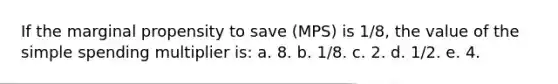 If the marginal propensity to save (MPS) is 1/8, the value of the simple spending multiplier is: a. 8. b. 1/8. c. 2. d. 1/2. e. 4.