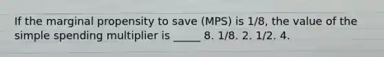 If the marginal propensity to save (MPS) is 1/8, the value of the simple spending multiplier is _____ 8. 1/8. 2. 1/2. 4.