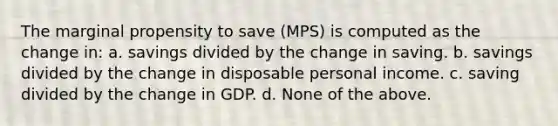 The marginal propensity to save (MPS) is computed as the change in: a. savings divided by the change in saving. b. savings divided by the change in disposable personal income. c. saving divided by the change in GDP. d. None of the above.