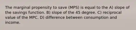 The marginal propensity to save (MPS) is equal to the A) slope of the savings function. B) slope of the 45 degree. C) reciprocal value of the MPC. D) difference between consumption and income.