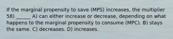 If the marginal propensity to save (MPS) increases, the multiplier 58) ______ A) can either increase or decrease, depending on what happens to the marginal propensity to consume (MPC). B) stays the same. C) decreases. D) increases.