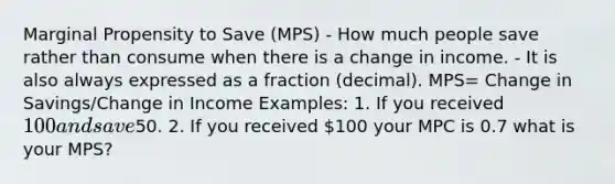 Marginal Propensity to Save (MPS) - How much people save rather than consume when there is a change in income. - It is also always expressed as a fraction (decimal). MPS= Change in Savings/Change in Income Examples: 1. If you received 100 and save50. 2. If you received 100 your MPC is 0.7 what is your MPS?