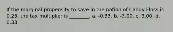 If the marginal propensity to save in the nation of Candy Floss is 0.25, the tax multiplier is ________. a. -0.33. b. -3.00. c. 3.00. d. 0.33