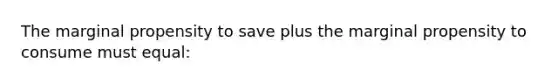 The marginal propensity to save plus the marginal propensity to consume must equal: